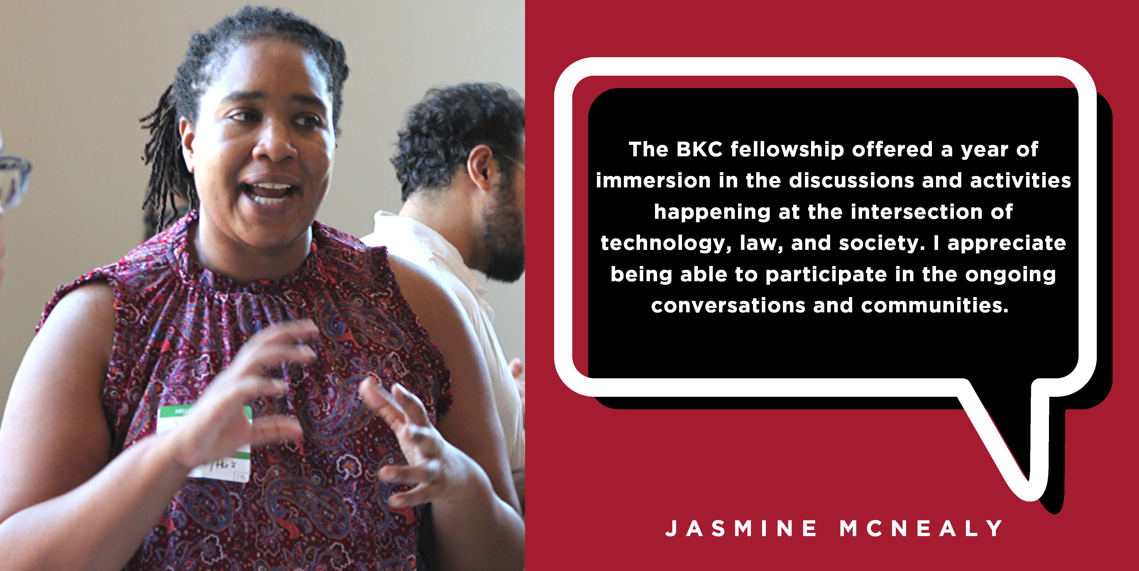 The BKC fellowship offered a year of immersion in the discussions and activities happening at the intersection of technology, law, and society. I appreciate being able to participate in the ongoing conversations and communities. - Jasmine McNealy