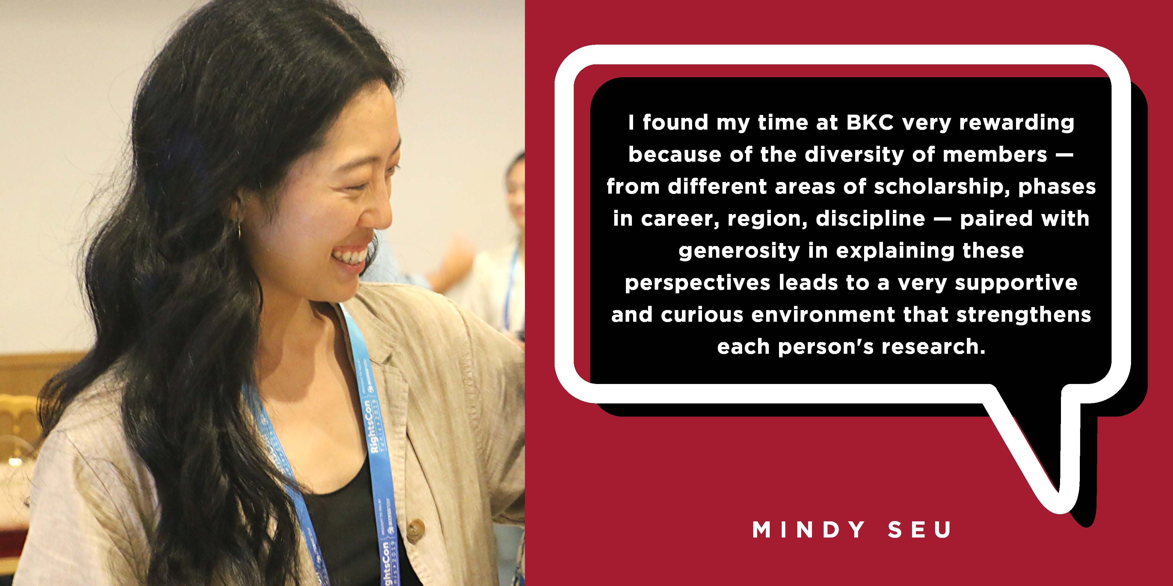 I found my time at BKC very rewarding because of the diversity of members — from different areas of scholarship, phases in career, region, discipline — paired with generosity in explaining these perspectives leads to a very supportive and curious environment that strengthens each person's research. - Mindy Seu