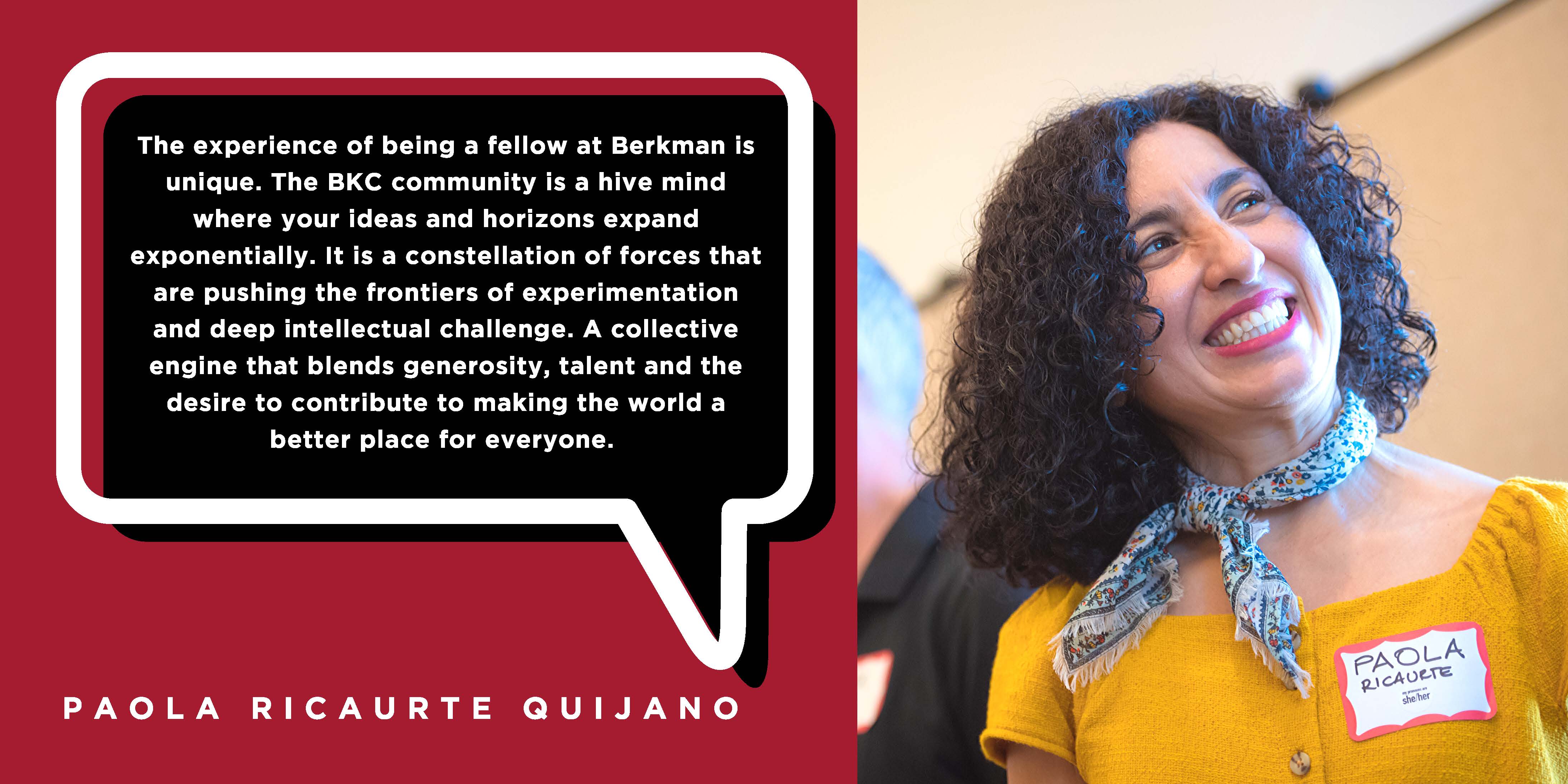 The experience of being a fellow at Berkman is unique. The BKC community is a hive mind where your ideas and horizons expand exponentially. It is a constellation of forces that are pushing the frontiers of experimentation and deep intellectual challenge. A collective engine that blends generosity, talent and the desire to contribute to making the world a better place for everyone. - Paola Ricaurte Quijano 